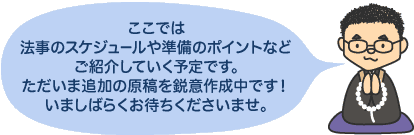 ここでは法事のスケジュールや準備のポイントなどご紹介していく予定です。ただいま追加の原稿を鋭意作成中です！いましばらくお待ちくださいませ。